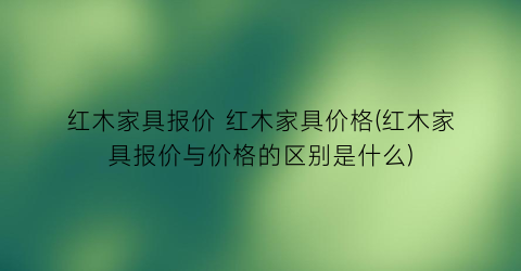 红木家具报价 红木家具价格(红木家具报价与价格的区别是什么)